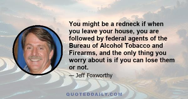 You might be a redneck if when you leave your house, you are followed by federal agents of the Bureau of Alcohol Tobacco and Firearms, and the only thing you worry about is if you can lose them or not.