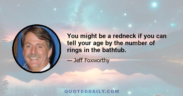 You might be a redneck if you can tell your age by the number of rings in the bathtub.