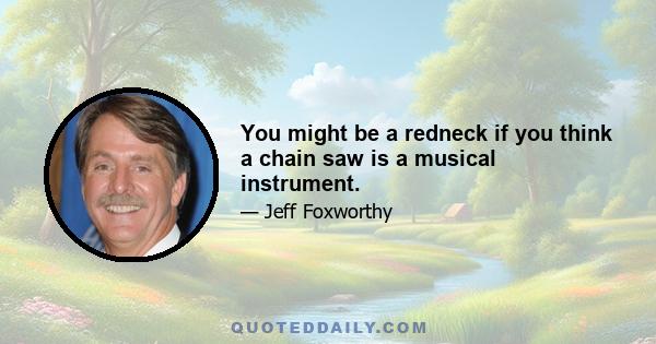 You might be a redneck if you think a chain saw is a musical instrument.