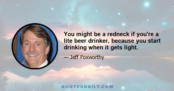 You might be a redneck if you're a lite beer drinker, because you start drinking when it gets light.