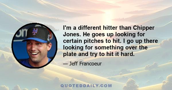 I'm a different hitter than Chipper Jones. He goes up looking for certain pitches to hit. I go up there looking for something over the plate and try to hit it hard.