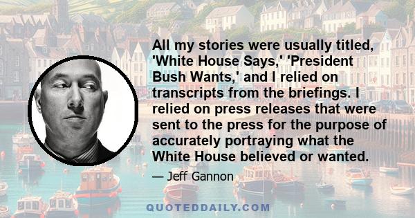 All my stories were usually titled, 'White House Says,' 'President Bush Wants,' and I relied on transcripts from the briefings. I relied on press releases that were sent to the press for the purpose of accurately