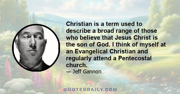 Christian is a term used to describe a broad range of those who believe that Jesus Christ is the son of God. I think of myself at an Evangelical Christian and regularly attend a Pentecostal church.