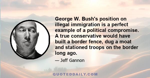 George W. Bush's position on illegal immigration is a perfect example of a political compromise. A true conservative would have built a border fence, dug a moat and stationed troops on the border long ago.