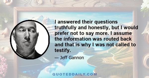 I answered their questions truthfully and honestly, but I would prefer not to say more. I assume the information was routed back and that is why I was not called to testify.