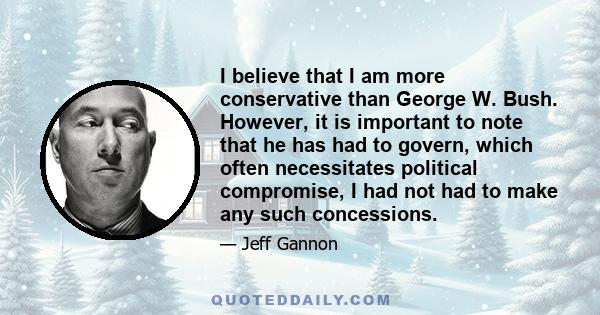 I believe that I am more conservative than George W. Bush. However, it is important to note that he has had to govern, which often necessitates political compromise, I had not had to make any such concessions.