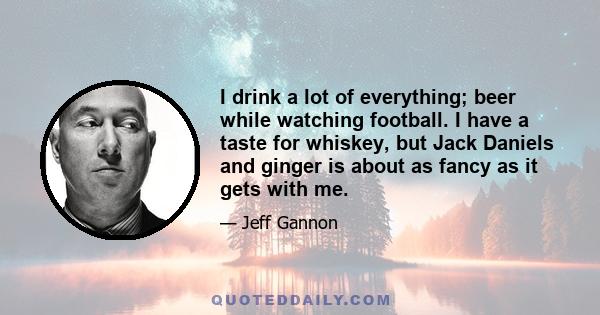 I drink a lot of everything; beer while watching football. I have a taste for whiskey, but Jack Daniels and ginger is about as fancy as it gets with me.