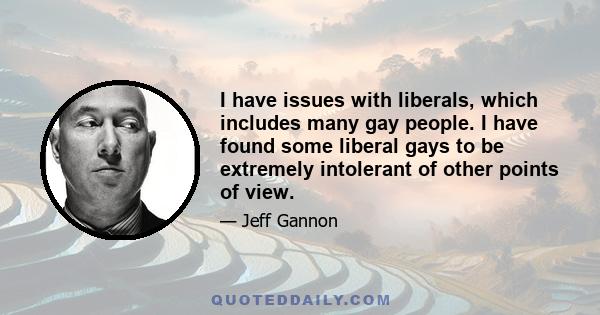 I have issues with liberals, which includes many gay people. I have found some liberal gays to be extremely intolerant of other points of view.