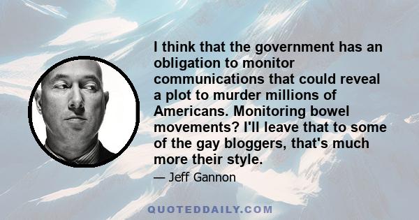 I think that the government has an obligation to monitor communications that could reveal a plot to murder millions of Americans. Monitoring bowel movements? I'll leave that to some of the gay bloggers, that's much more 