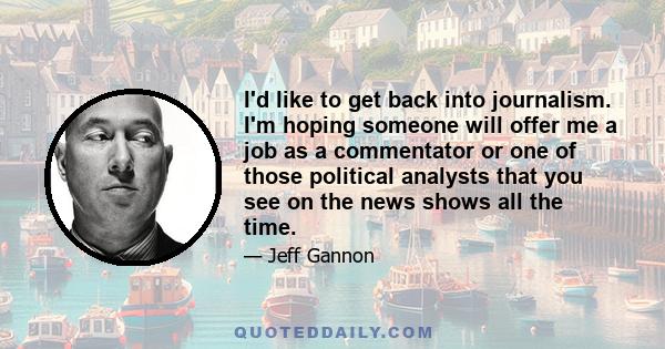 I'd like to get back into journalism. I'm hoping someone will offer me a job as a commentator or one of those political analysts that you see on the news shows all the time.