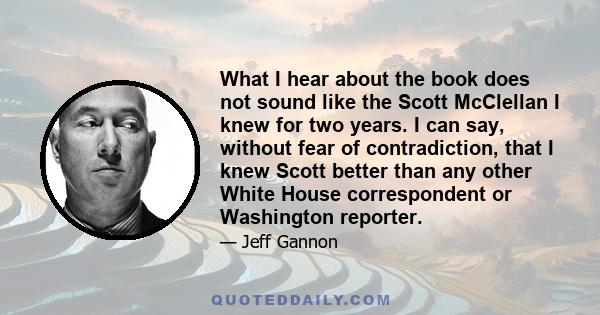 What I hear about the book does not sound like the Scott McClellan I knew for two years. I can say, without fear of contradiction, that I knew Scott better than any other White House correspondent or Washington reporter.