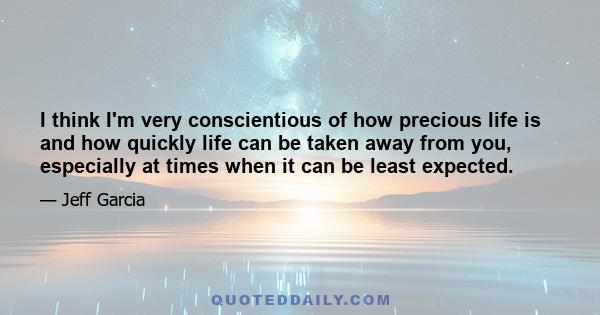 I think I'm very conscientious of how precious life is and how quickly life can be taken away from you, especially at times when it can be least expected.