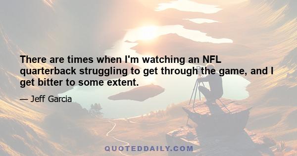 There are times when I'm watching an NFL quarterback struggling to get through the game, and I get bitter to some extent.