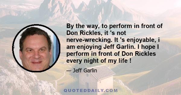 By the way, to perform in front of Don Rickles, it 's not nerve-wrecking. It 's enjoyable, i am enjoying Jeff Garlin. I hope I perform in front of Don Rickles every night of my life !