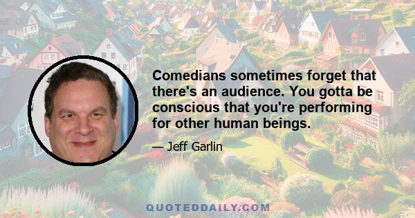 Comedians sometimes forget that there's an audience. You gotta be conscious that you're performing for other human beings.