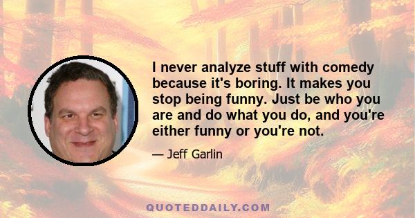 I never analyze stuff with comedy because it's boring. It makes you stop being funny. Just be who you are and do what you do, and you're either funny or you're not.