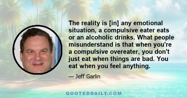 The reality is [in] any emotional situation, a compulsive eater eats or an alcoholic drinks. What people misunderstand is that when you're a compulsive overeater, you don't just eat when things are bad. You eat when you 