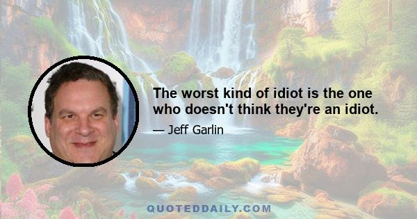 The worst kind of idiot is the one who doesn't think they're an idiot.