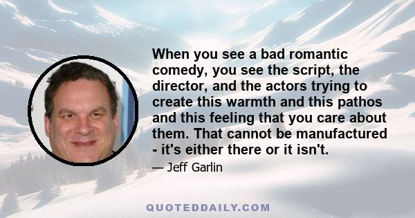 When you see a bad romantic comedy, you see the script, the director, and the actors trying to create this warmth and this pathos and this feeling that you care about them. That cannot be manufactured - it's either