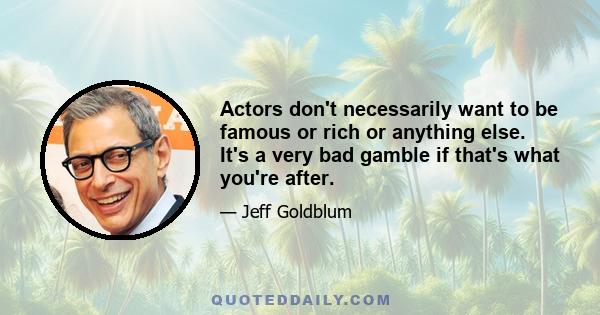 Actors don't necessarily want to be famous or rich or anything else. It's a very bad gamble if that's what you're after.