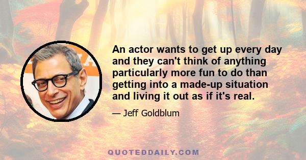 An actor wants to get up every day and they can't think of anything particularly more fun to do than getting into a made-up situation and living it out as if it's real.