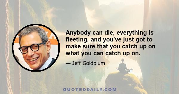 Anybody can die, everything is fleeting, and you've just got to make sure that you catch up on what you can catch up on.