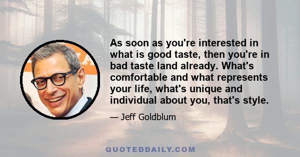 As soon as you're interested in what is good taste, then you're in bad taste land already. What's comfortable and what represents your life, what's unique and individual about you, that's style.