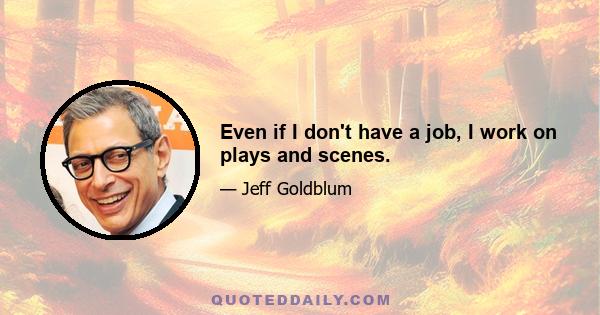 Even if I don't have a job, I work on plays and scenes.