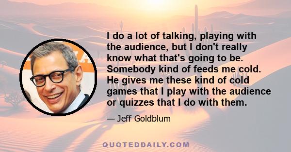 I do a lot of talking, playing with the audience, but I don't really know what that's going to be. Somebody kind of feeds me cold. He gives me these kind of cold games that I play with the audience or quizzes that I do