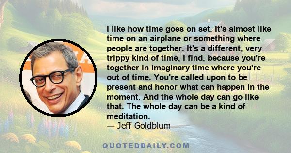 I like how time goes on set. It's almost like time on an airplane or something where people are together. It's a different, very trippy kind of time, I find, because you're together in imaginary time where you're out of 