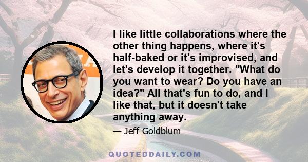 I like little collaborations where the other thing happens, where it's half-baked or it's improvised, and let's develop it together. What do you want to wear? Do you have an idea? All that's fun to do, and I like that,