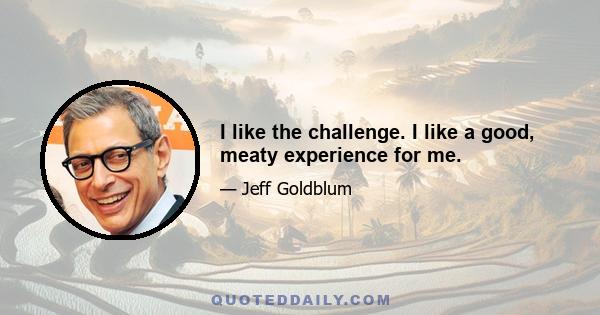 I like the challenge. I like a good, meaty experience for me.