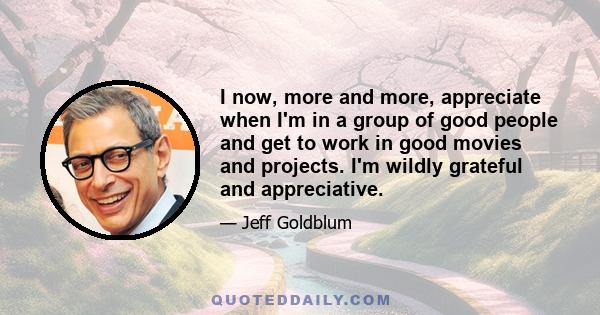 I now, more and more, appreciate when I'm in a group of good people and get to work in good movies and projects. I'm wildly grateful and appreciative.