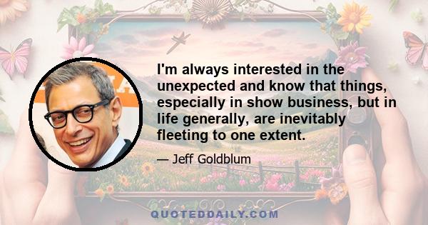 I'm always interested in the unexpected and know that things, especially in show business, but in life generally, are inevitably fleeting to one extent.