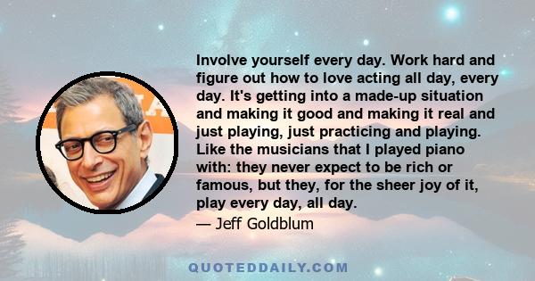 Involve yourself every day. Work hard and figure out how to love acting all day, every day. It's getting into a made-up situation and making it good and making it real and just playing, just practicing and playing. Like 