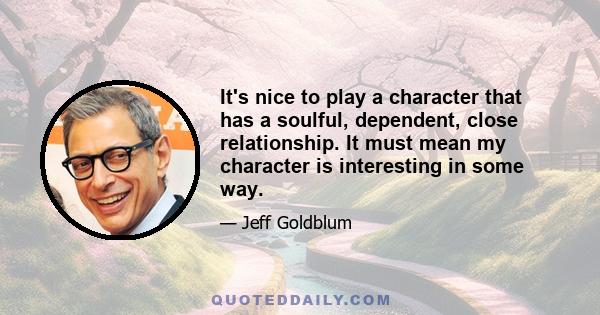 It's nice to play a character that has a soulful, dependent, close relationship. It must mean my character is interesting in some way.