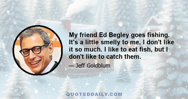 My friend Ed Begley goes fishing. It's a little smelly to me, I don't like it so much. I like to eat fish, but I don't like to catch them.