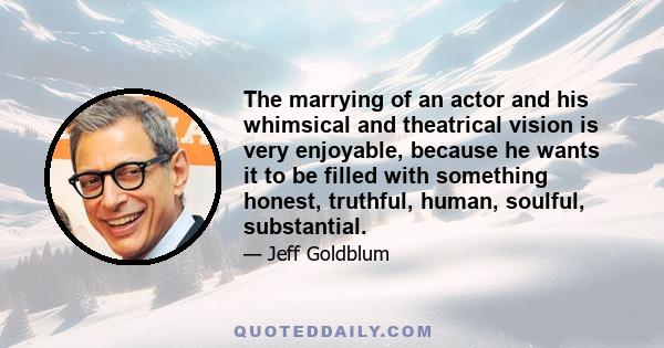 The marrying of an actor and his whimsical and theatrical vision is very enjoyable, because he wants it to be filled with something honest, truthful, human, soulful, substantial.