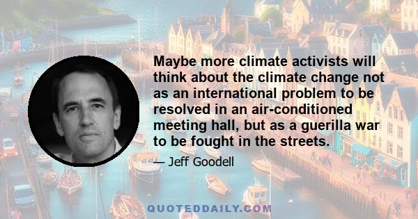 Maybe more climate activists will think about the climate change not as an international problem to be resolved in an air-conditioned meeting hall, but as a guerilla war to be fought in the streets.