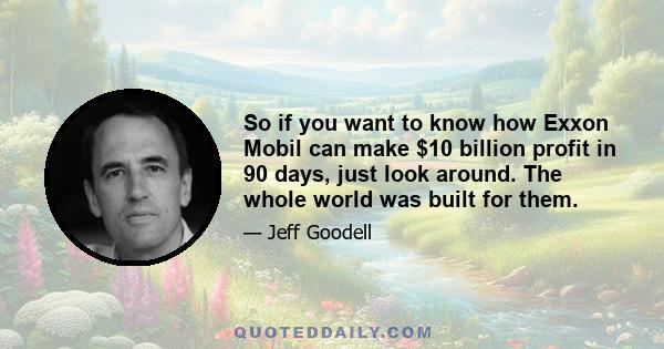 So if you want to know how Exxon Mobil can make $10 billion profit in 90 days, just look around. The whole world was built for them.