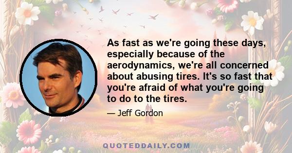 As fast as we're going these days, especially because of the aerodynamics, we're all concerned about abusing tires. It's so fast that you're afraid of what you're going to do to the tires.