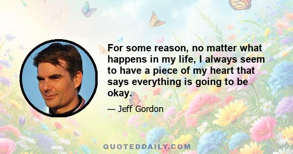 For some reason, no matter what happens in my life, I always seem to have a piece of my heart that says everything is going to be okay.