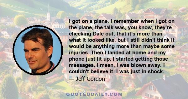 I got on a plane. I remember when I got on the plane, the talk was, you know, they're checking Dale out, that it's more than what it looked like, but I still didn't think it would be anything more than maybe some