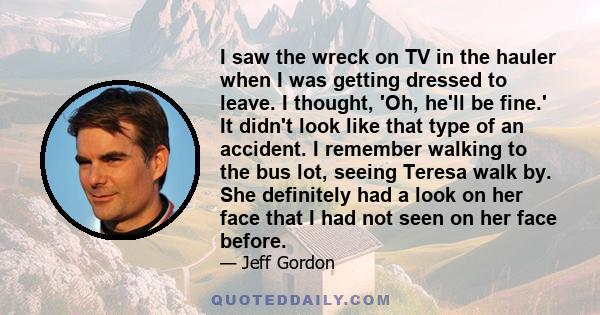 I saw the wreck on TV in the hauler when I was getting dressed to leave. I thought, 'Oh, he'll be fine.' It didn't look like that type of an accident. I remember walking to the bus lot, seeing Teresa walk by. She