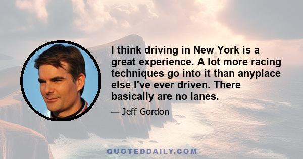 I think driving in New York is a great experience. A lot more racing techniques go into it than anyplace else I've ever driven. There basically are no lanes.