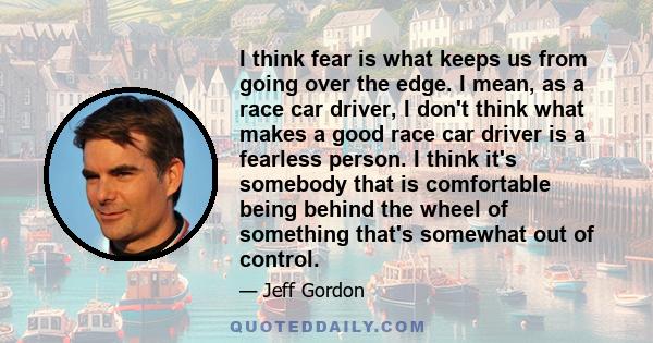 I think fear is what keeps us from going over the edge. I mean, as a race car driver, I don't think what makes a good race car driver is a fearless person. I think it's somebody that is comfortable being behind the