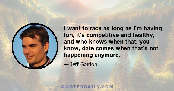 I want to race as long as I'm having fun, it's competitive and healthy, and who knows when that, you know, date comes when that's not happening anymore.