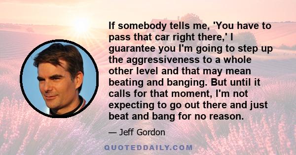 If somebody tells me, 'You have to pass that car right there,' I guarantee you I'm going to step up the aggressiveness to a whole other level and that may mean beating and banging. But until it calls for that moment,