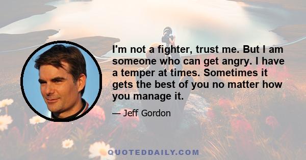 I'm not a fighter, trust me. But I am someone who can get angry. I have a temper at times. Sometimes it gets the best of you no matter how you manage it.