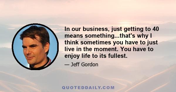 In our business, just getting to 40 means something...that's why I think sometimes you have to just live in the moment. You have to enjoy life to its fullest.